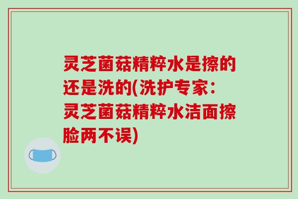 灵芝菌菇精粹水是擦的还是洗的(洗护专家:灵芝菌菇精粹水洁面擦脸两不误)