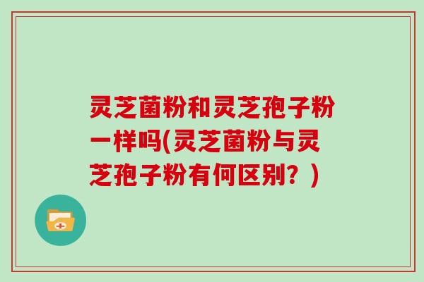 灵芝菌粉和灵芝孢子粉一样吗(灵芝菌粉与灵芝孢子粉有何区别？)