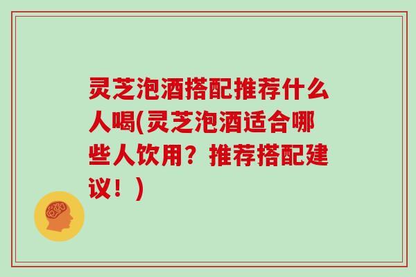 灵芝泡酒搭配推荐什么人喝(灵芝泡酒适合哪些人饮用?推荐搭配建议!)