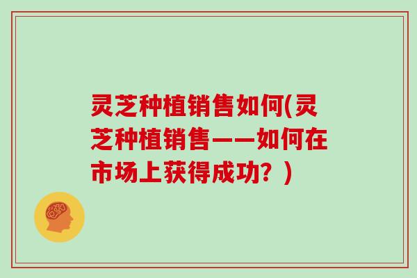 灵芝种植销售如何(灵芝种植销售——如何在市场上获得成功?)