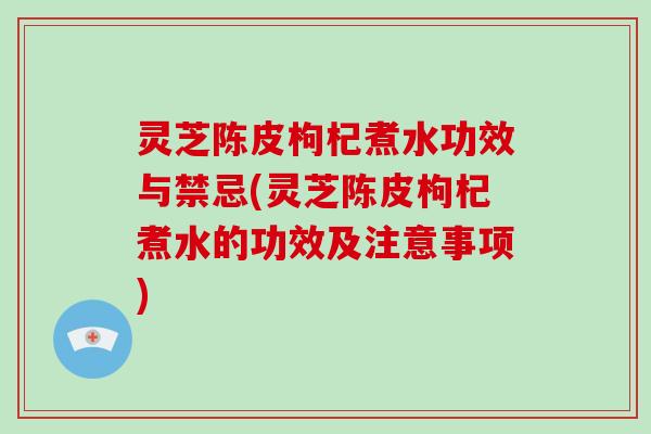 灵芝陈皮枸杞煮水功效与禁忌(灵芝陈皮枸杞煮水的功效及注意事项)