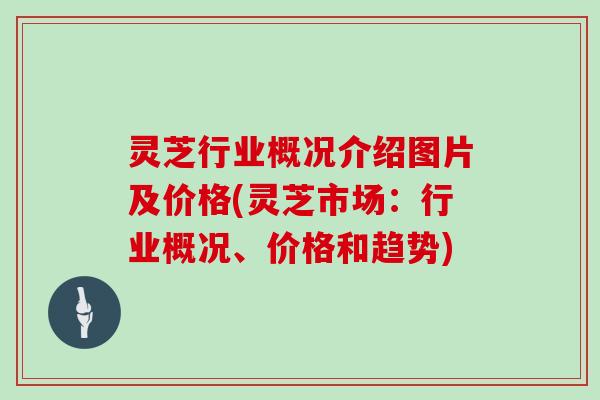 灵芝行业概况介绍图片及价格(灵芝市场:行业概况、价格和趋势)