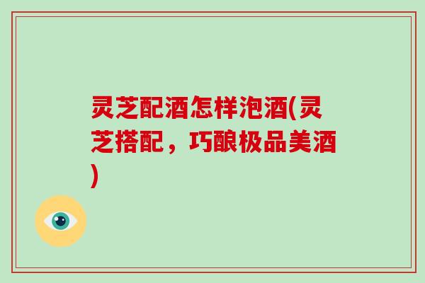 灵芝配酒怎样泡酒(灵芝搭配，巧酿极品美酒)