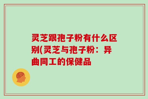 灵芝跟孢子粉有什么区别(灵芝与孢子粉:异曲同工的保健品