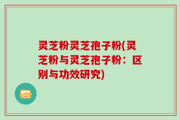 灵芝粉灵芝孢子粉(灵芝粉与灵芝孢子粉:区别与功效研究)