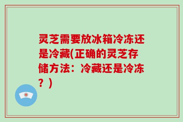灵芝需要放冰箱冷冻还是冷藏(正确的灵芝存储方法：冷藏还是冷冻？)