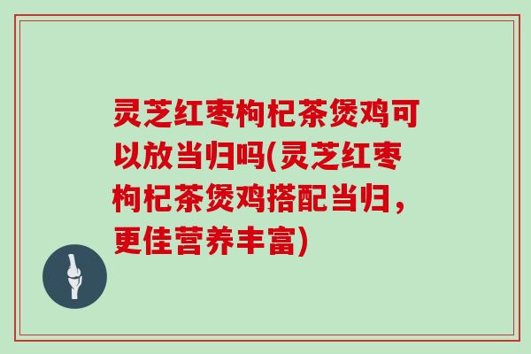 灵芝红枣枸杞茶煲鸡可以放当归吗(灵芝红枣枸杞茶煲鸡搭配当归，更佳营养丰富)