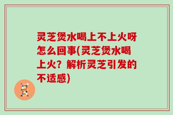 灵芝煲水喝上不上火呀怎么回事(灵芝煲水喝上火?解析灵芝引发的不适感)