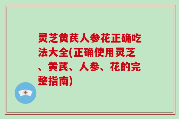 灵芝黄芪人参花正确吃法大全(正确使用灵芝、黄芪、人参、花的完整指南)