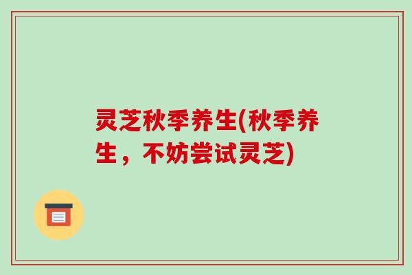 灵芝秋季养生(秋季养生,不妨尝试灵芝)