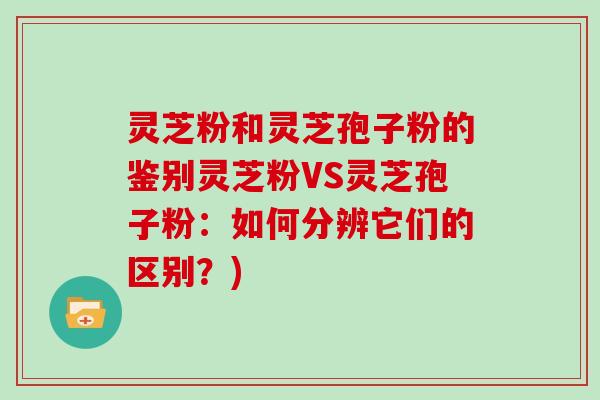 灵芝粉和灵芝孢子粉的鉴别灵芝粉VS灵芝孢子粉:如何分辨它们的区别?)