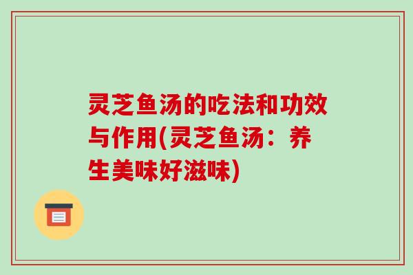 灵芝鱼汤的吃法和功效与作用(灵芝鱼汤：养生美味好滋味)