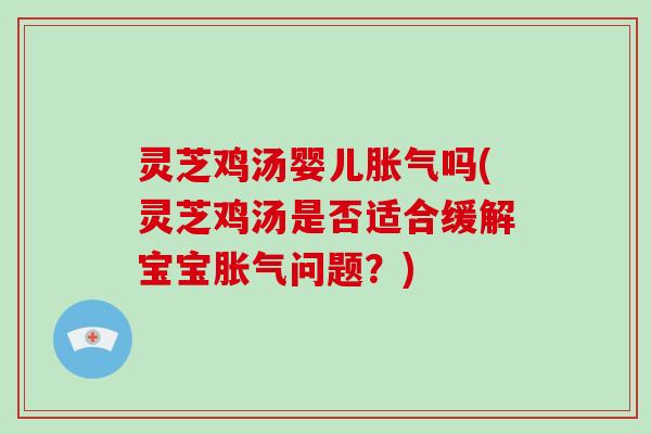 灵芝鸡汤婴儿胀气吗(灵芝鸡汤是否适合缓解宝宝胀气问题?)