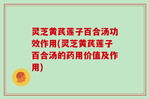 灵芝黄芪莲子百合汤功效作用(灵芝黄芪莲子百合汤的药用价值及作用)