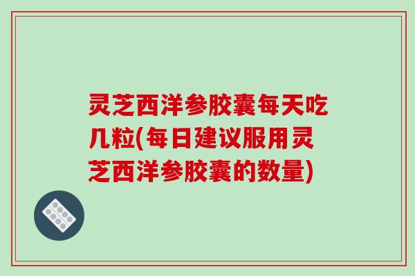 灵芝西洋参胶囊每天吃几粒(每日建议服用灵芝西洋参胶囊的数量)