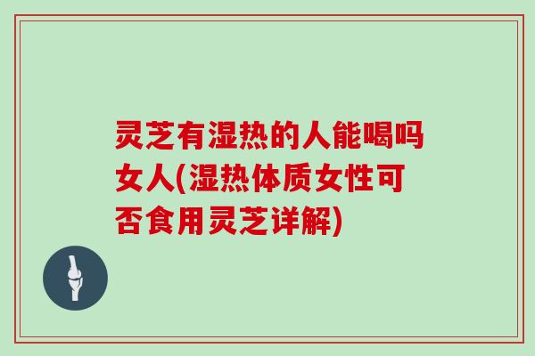 灵芝有湿热的人能喝吗女人(湿热体质女性可否食用灵芝详解)