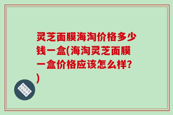 灵芝面膜海淘价格多少钱一盒(海淘灵芝面膜一盒价格应该怎么样?)