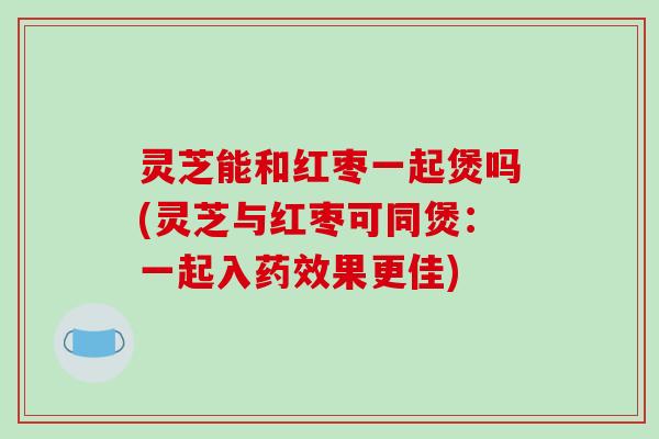 灵芝能和红枣一起煲吗(灵芝与红枣可同煲:一起入药效果更佳)