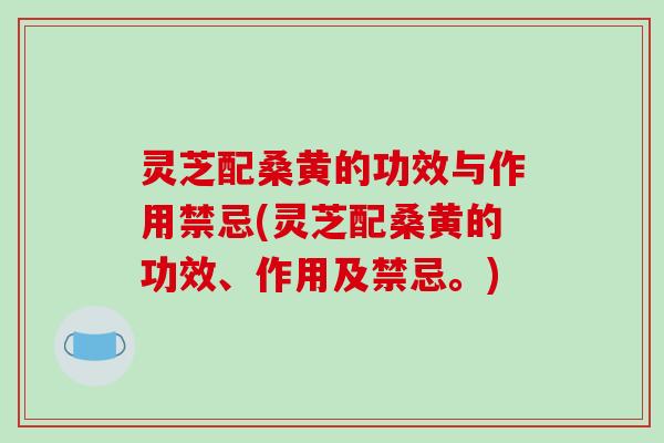 灵芝配桑黄的功效与作用禁忌(灵芝配桑黄的功效、作用及禁忌。)