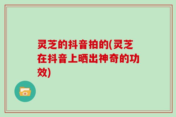 灵芝的抖音拍的(灵芝在抖音上晒出神奇的功效)