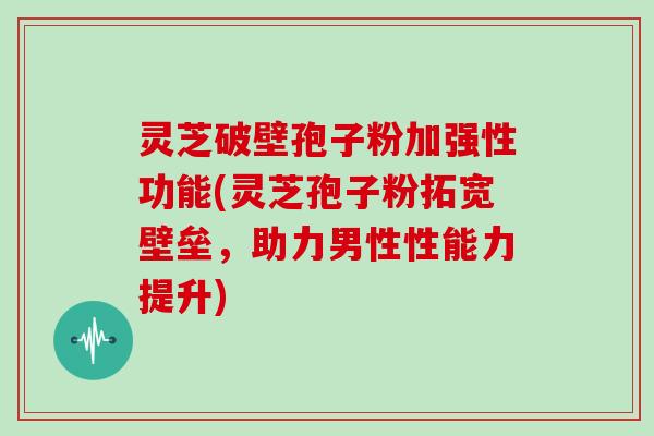 灵芝破壁孢子粉加强性功能(灵芝孢子粉拓宽壁垒，助力男性性能力提升)