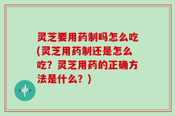 灵芝要用药制吗怎么吃(灵芝用药制还是怎么吃?灵芝用药的正确方法是什么?)