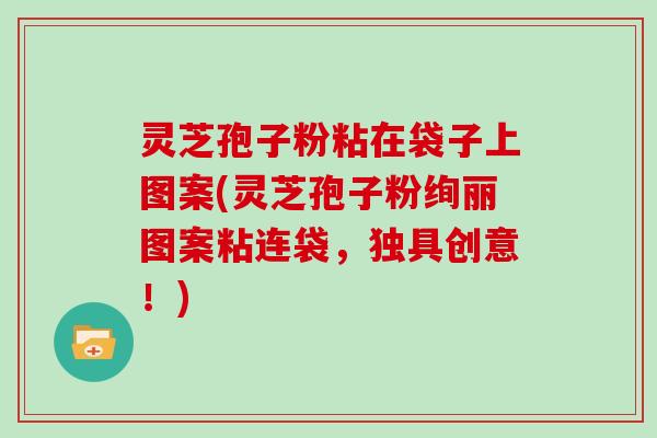 灵芝孢子粉粘在袋子上图案(灵芝孢子粉绚丽图案粘连袋，独具创意！)