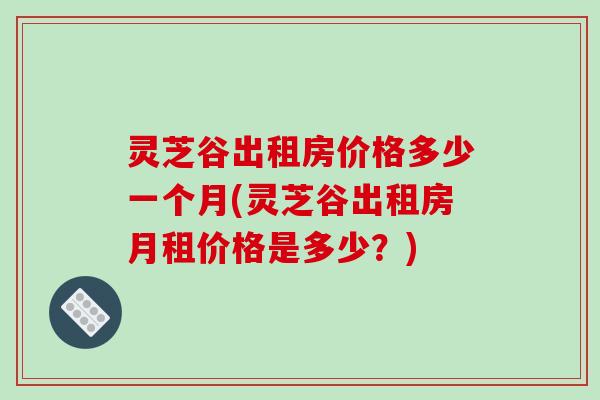 灵芝谷出租房价格多少一个月(灵芝谷出租房月租价格是多少?)