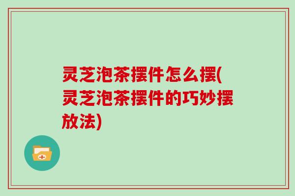 灵芝泡茶摆件怎么摆(灵芝泡茶摆件的巧妙摆放法)