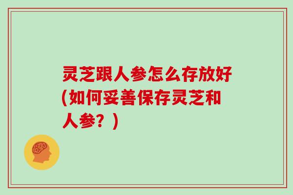 灵芝跟人参怎么存放好(如何妥善保存灵芝和人参?)