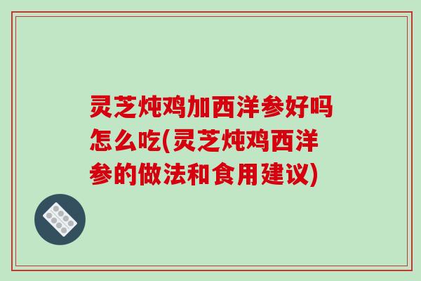 灵芝炖鸡加西洋参好吗怎么吃(灵芝炖鸡西洋参的做法和食用建议)
