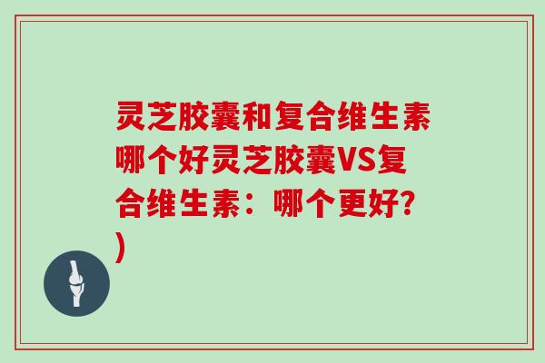 灵芝胶囊和复合维生素哪个好灵芝胶囊VS复合维生素:哪个更好?)