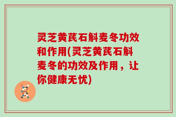 灵芝黄芪石斛麦冬功效和作用(灵芝黄芪石斛麦冬的功效及作用，让你健康无忧)