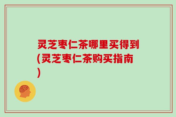 灵芝枣仁茶哪里买得到(灵芝枣仁茶购买指南)