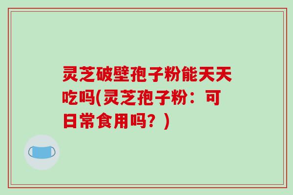 灵芝破壁孢子粉能天天吃吗(灵芝孢子粉:可日常食用吗?)
