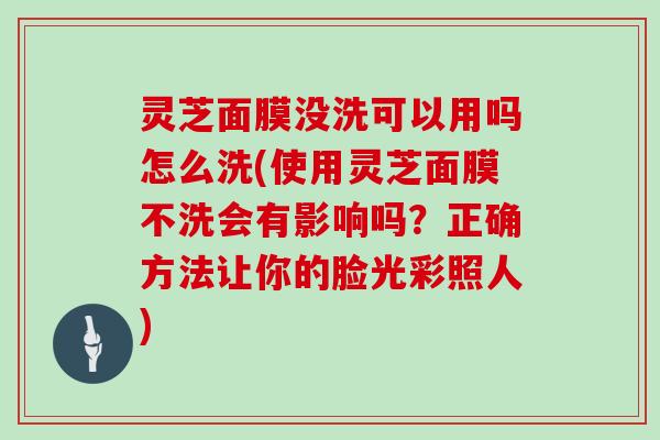 灵芝面膜没洗可以用吗怎么洗(使用灵芝面膜不洗会有影响吗?正确方法让你的脸光彩照人)