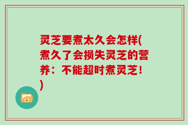 灵芝要煮太久会怎样(煮久了会损失灵芝的营养：不能超时煮灵芝！)