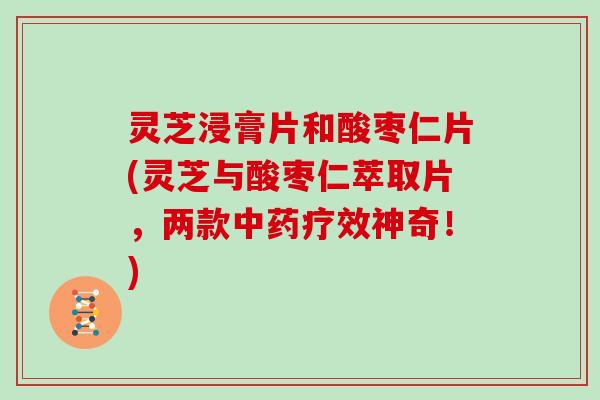 灵芝浸膏片和酸枣仁片(灵芝与酸枣仁萃取片,两款中药疗效神奇!)