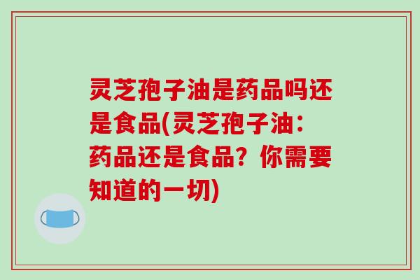 灵芝孢子油是药品吗还是食品(灵芝孢子油：药品还是食品？你需要知道的一切)