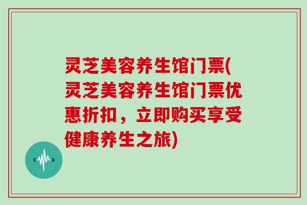 灵芝美容养生馆门票(灵芝美容养生馆门票优惠折扣，立即购买享受健康养生之旅)