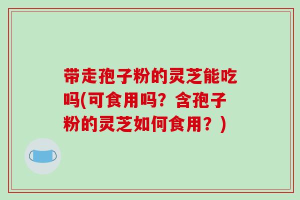 带走孢子粉的灵芝能吃吗(可食用吗?含孢子粉的灵芝如何食用?)