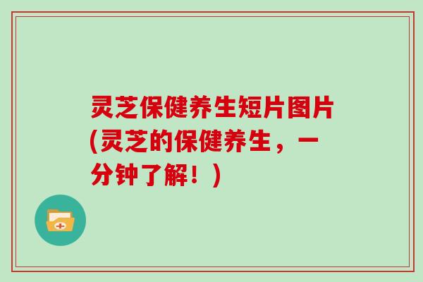 灵芝保健养生短片图片(灵芝的保健养生,一分钟了解!)