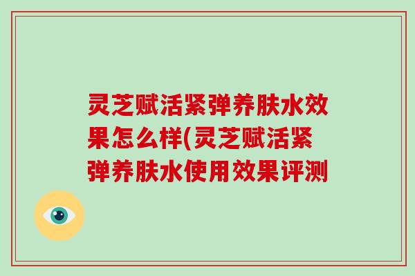 灵芝赋活紧弹养肤水效果怎么样(灵芝赋活紧弹养肤水使用效果评测