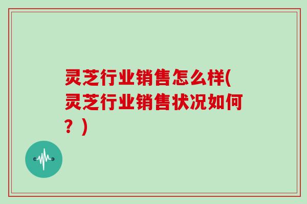 灵芝行业销售怎么样(灵芝行业销售状况如何？)