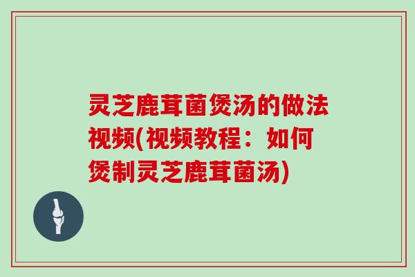 灵芝鹿茸菌煲汤的做法视频(视频教程：如何煲制灵芝鹿茸菌汤)