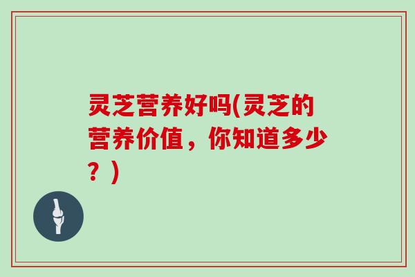 灵芝营养好吗(灵芝的营养价值，你知道多少？)