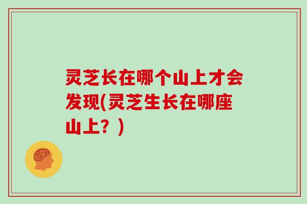 灵芝长在哪个山上才会发现(灵芝生长在哪座山上?)