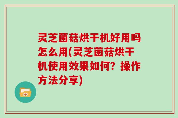 灵芝菌菇烘干机好用吗怎么用(灵芝菌菇烘干机使用效果如何?操作方法分享)