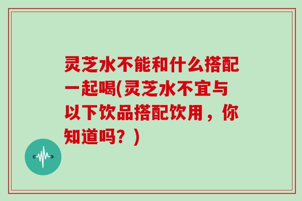 灵芝水不能和什么搭配一起喝(灵芝水不宜与以下饮品搭配饮用，你知道吗？)