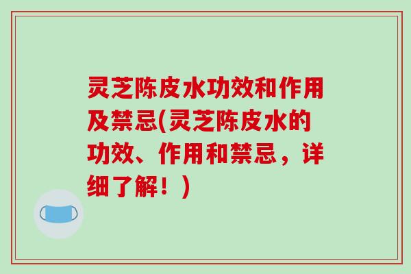 灵芝陈皮水功效和作用及禁忌(灵芝陈皮水的功效、作用和禁忌,详细了解!)